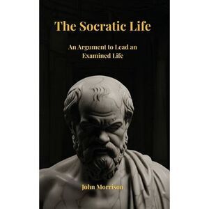 The Socratic Life: An Argument to Lead an Examined Life -- John Morrison